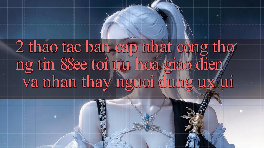 2. Thao tác Bản Cập Nhật Cổng thông tin 88ee: Tối Ưu Hóa Giao Diện Và Nhận thấy Người Dùng (UX/UI)