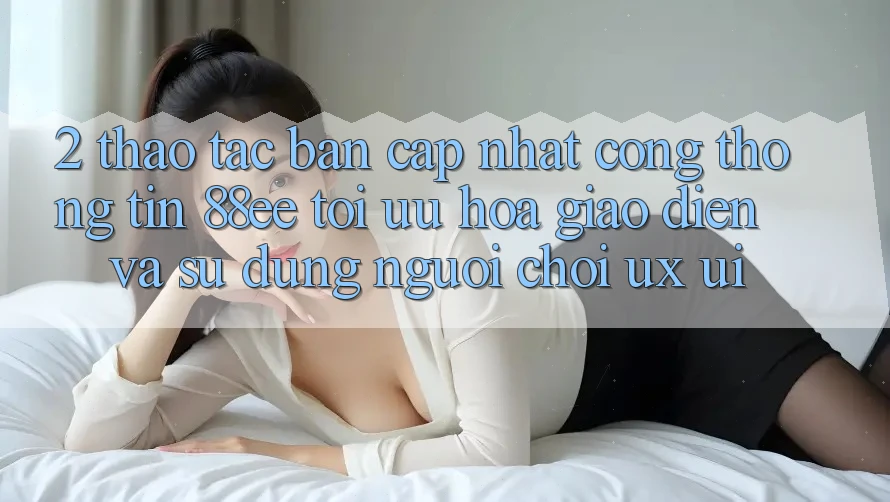 2. Thao tác Bản Cập Nhật Cổng thông tin 88ee: Tối Ưu Hóa Giao Diện Và Sử dụng Người chơi (UX/UI)