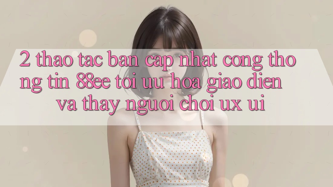 2. Thao tác Bản Cập Nhật Cổng thông tin 88ee: Tối Ưu Hóa Giao Diện Và Thấy Người chơi (UX/UI)
