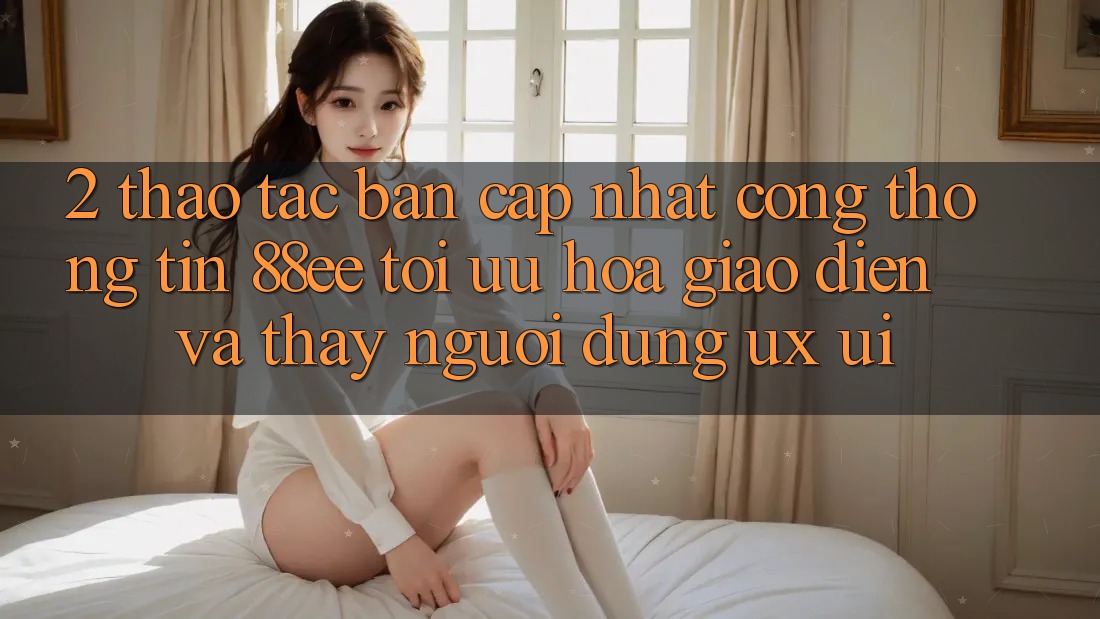 2. Thao tác Bản Cập Nhật Cổng thông tin 88ee: Tối Ưu Hóa Giao Diện Và Thấy Người Dùng (UX/UI) 2. Thao tác Bản Cập Nhật Cổng thông tin 88ee: Tối Ưu Hóa Giao Diện Và Thấy Người Dùng (UX/UI)