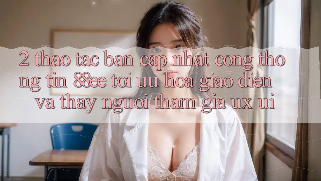 2. Thao tác Bản Cập Nhật Cổng thông tin 88ee: Tối Ưu Hóa Giao Diện Và Thấy Người tham gia (UX/UI)