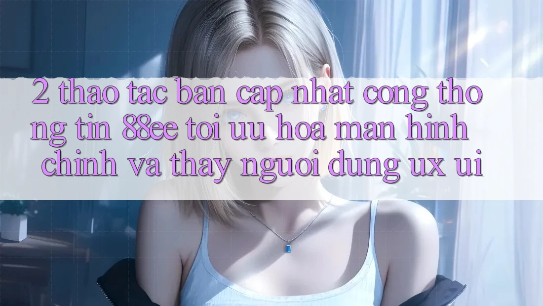 2. Thao tác Bản Cập Nhật Cổng thông tin 88ee: Tối Ưu Hóa Màn hình chính Và Thấy Người Dùng (UX/UI)