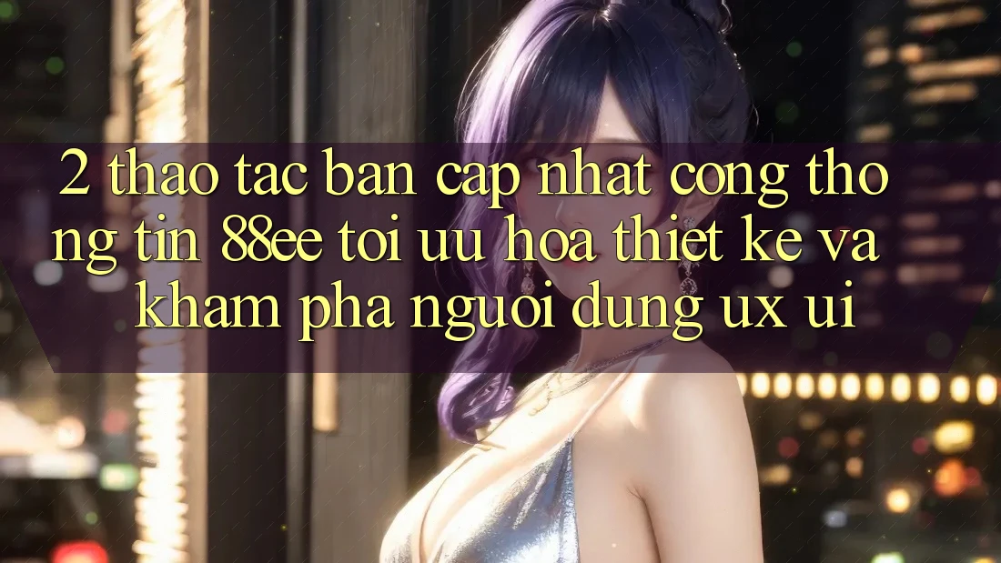 2. Thao tác Bản Cập Nhật Cổng thông tin 88ee: Tối Ưu Hóa Thiết kế Và Khám phá Người Dùng (UX/UI)