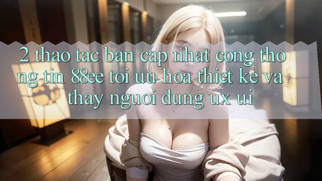 2. Thao tác Bản Cập Nhật Cổng thông tin 88ee: Tối Ưu Hóa Thiết kế Và Thấy Người Dùng (UX/UI) 2. Thao tác Bản Cập Nhật Cổng thông tin 88ee: Tối Ưu Hóa Thiết kế Và Thấy Người Dùng (UX/UI)