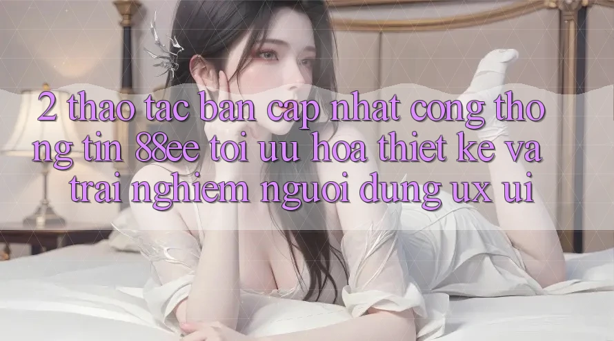 2. Thao tác Bản Cập Nhật Cổng thông tin 88ee: Tối Ưu Hóa Thiết kế Và Trải Nghiệm Người Dùng (UX/UI)