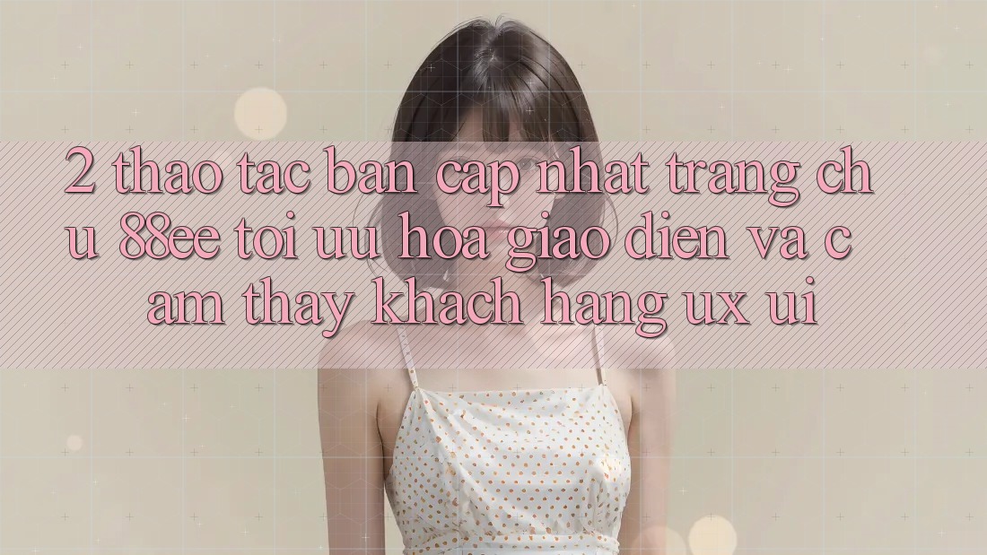 2. Thao tác Bản Cập Nhật Trang chủ 88ee: Tối Ưu Hóa Giao Diện Và Cảm thấy Khách hàng (UX/UI)