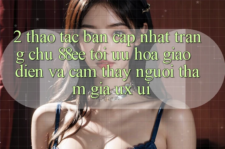 2. Thao tác Bản Cập Nhật Trang chủ 88ee: Tối Ưu Hóa Giao Diện Và Cảm thấy Người tham gia (UX/UI)