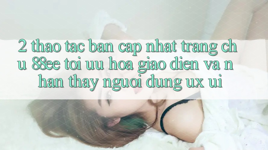 2. Thao tác Bản Cập Nhật Trang chủ 88ee: Tối Ưu Hóa Giao Diện Và Nhận thấy Người Dùng (UX/UI)