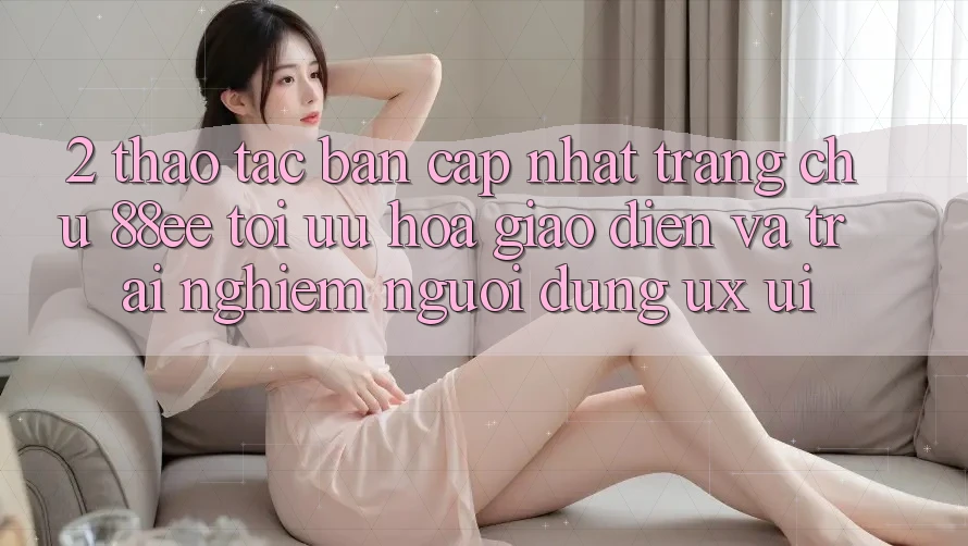 2. Thao tác Bản Cập Nhật Trang chủ 88ee: Tối Ưu Hóa Giao Diện Và Trải Nghiệm Người Dùng (UX/UI) 2. Thao tác Bản Cập Nhật Trang chủ 88ee: Tối Ưu Hóa Giao Diện Và Trải Nghiệm Người Dùng (UX/UI)