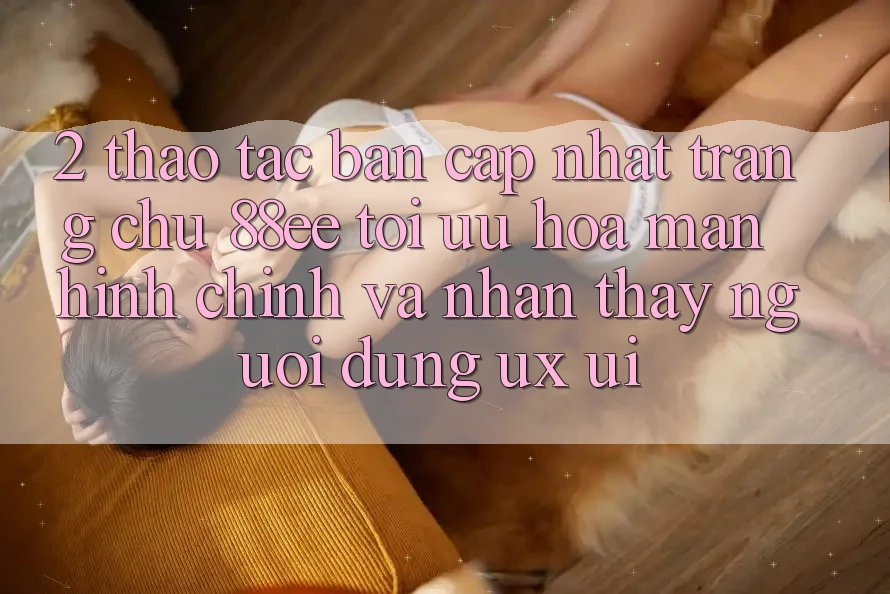 2. Thao tác Bản Cập Nhật Trang chủ 88ee: Tối Ưu Hóa Màn hình chính Và Nhận thấy Người Dùng (UX/UI)