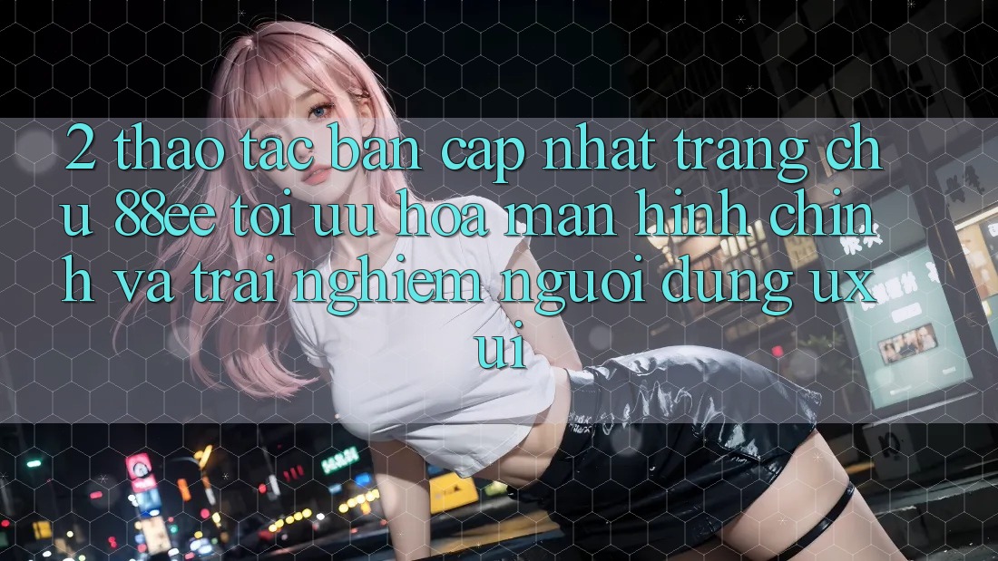 2. Thao tác Bản Cập Nhật Trang chủ 88ee: Tối Ưu Hóa Màn hình chính Và Trải Nghiệm Người Dùng (UX/UI)