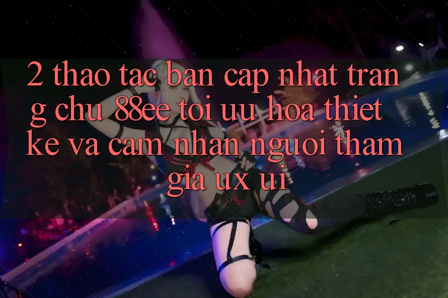 2. Thao tác Bản Cập Nhật Trang chủ 88ee: Tối Ưu Hóa Thiết kế Và Cảm nhận Người tham gia (UX/UI)