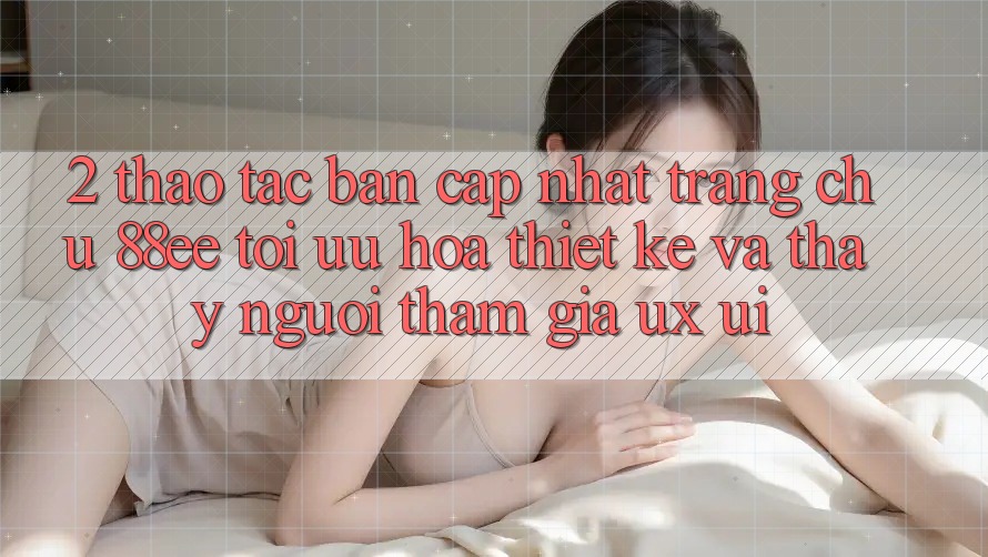 2. Thao tác Bản Cập Nhật Trang chủ 88ee: Tối Ưu Hóa Thiết kế Và Thấy Người tham gia (UX/UI)