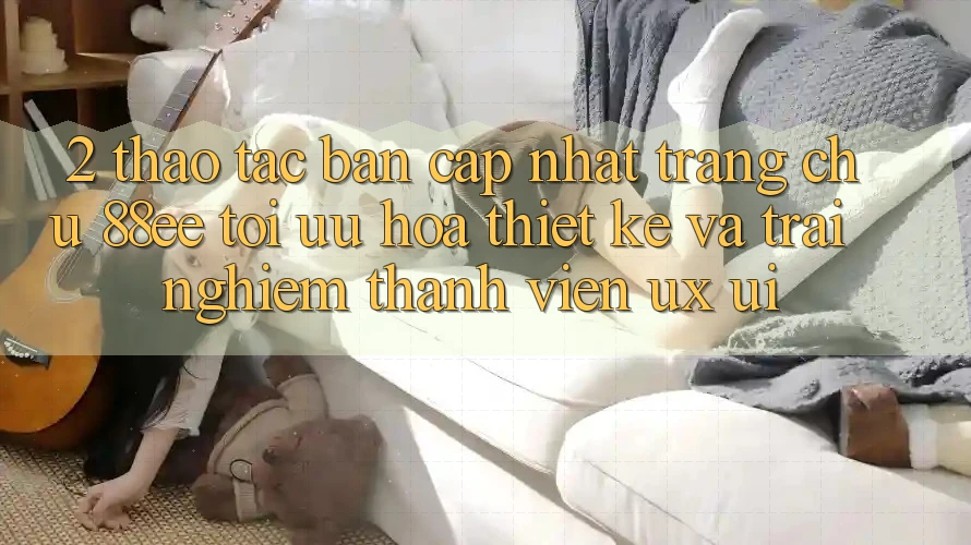 2. Thao tác Bản Cập Nhật Trang chủ 88ee: Tối Ưu Hóa Thiết kế Và Trải nghiệm Thành viên (UX/UI)