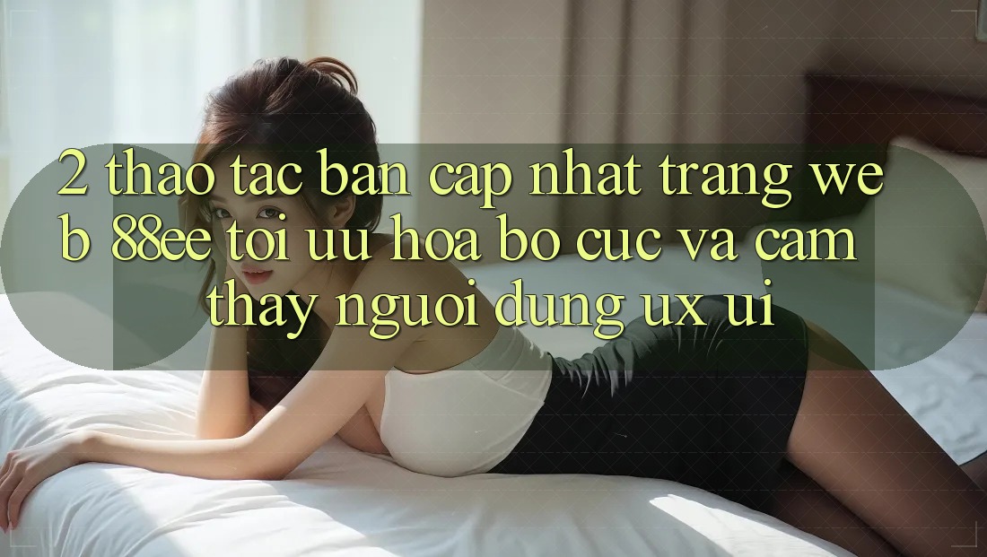 2. Thao tác Bản Cập Nhật Trang web 88ee: Tối Ưu Hóa Bố cục Và Cảm thấy Người Dùng (UX/UI)