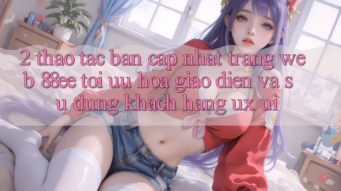 2. Thao tác Bản Cập Nhật Trang web 88ee: Tối Ưu Hóa Giao Diện Và Sử dụng Khách hàng (UX/UI)