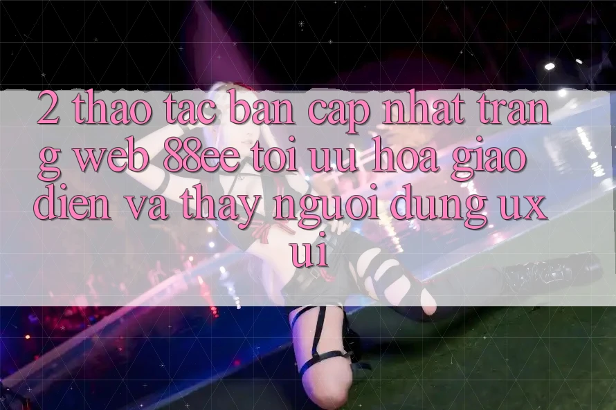 2. Thao tác Bản Cập Nhật Trang web 88ee: Tối Ưu Hóa Giao Diện Và Thấy Người Dùng (UX/UI) 2. Thao tác Bản Cập Nhật Trang web 88ee: Tối Ưu Hóa Giao Diện Và Thấy Người Dùng (UX/UI)