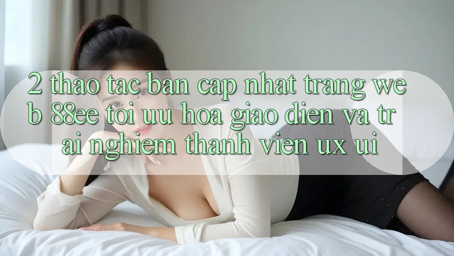 2. Thao tác Bản Cập Nhật Trang web 88ee: Tối Ưu Hóa Giao Diện Và Trải Nghiệm Thành viên (UX/UI)