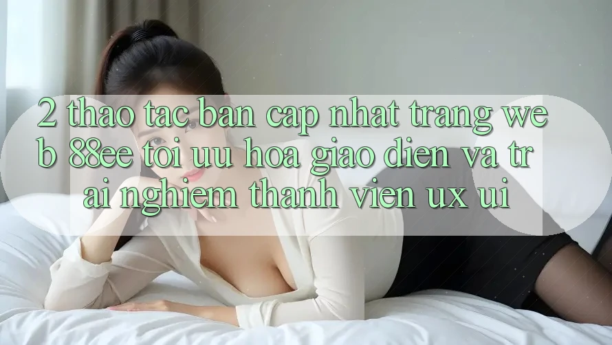 2. Thao tác Bản Cập Nhật Trang web 88ee: Tối Ưu Hóa Giao Diện Và Trải Nghiệm Thành viên (UX/UI) 2. Thao tác Bản Cập Nhật Trang web 88ee: Tối Ưu Hóa Giao Diện Và Trải Nghiệm Thành viên (UX/UI)
