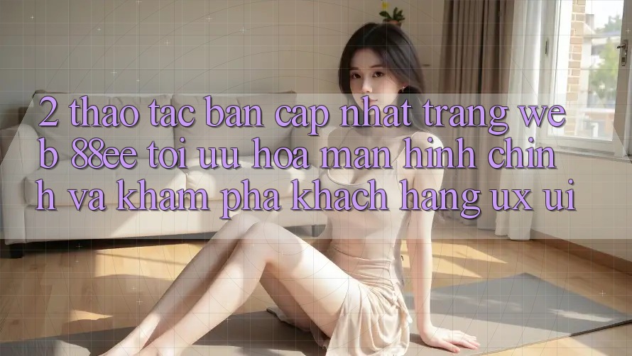 2. Thao tác Bản Cập Nhật Trang web 88ee: Tối Ưu Hóa Màn hình chính Và Khám phá Khách hàng (UX/UI)