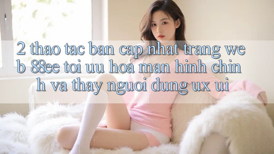 2. Thao tác Bản Cập Nhật Trang web 88ee: Tối Ưu Hóa Màn hình chính Và Thấy Người dùng (UX/UI) 2. Thao tác Bản Cập Nhật Trang web 88ee: Tối Ưu Hóa Màn hình chính Và Thấy Người dùng (UX/UI)