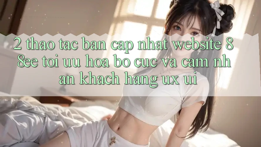 2. Thao tác Bản Cập Nhật Website 88ee: Tối Ưu Hóa Bố cục Và Cảm nhận Khách hàng (UX/UI)