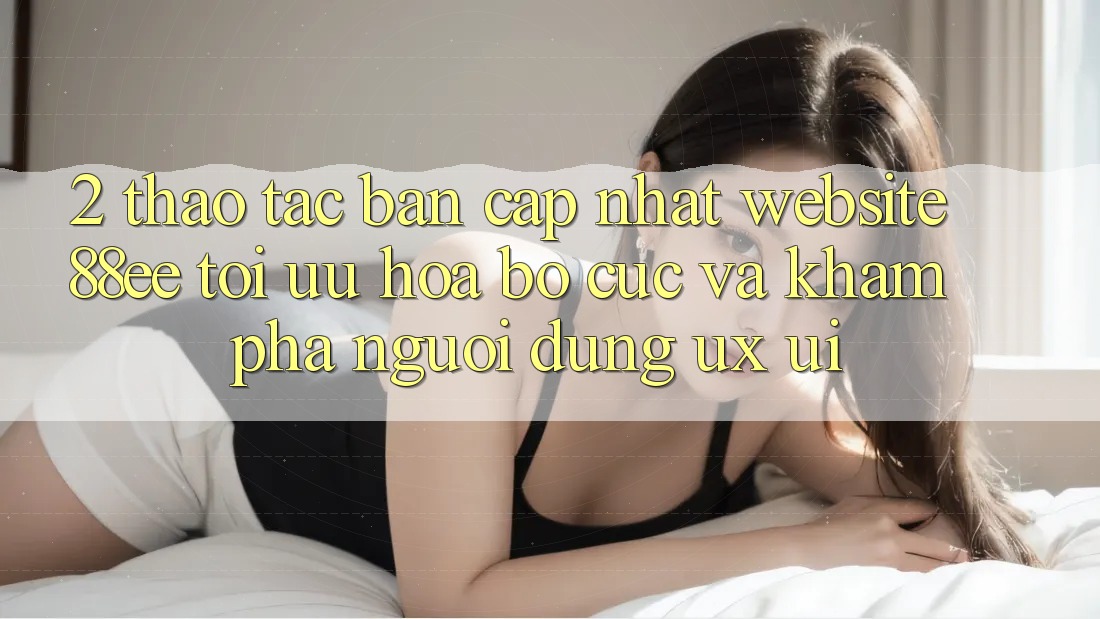2. Thao tác Bản Cập Nhật Website 88ee: Tối Ưu Hóa Bố cục Và Khám phá Người Dùng (UX/UI)