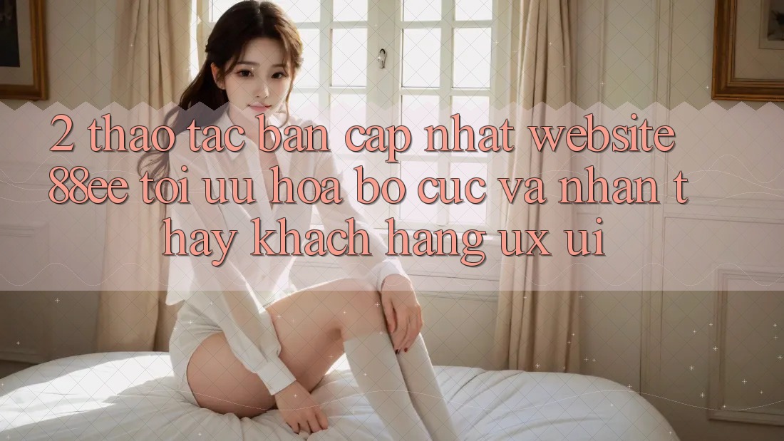 2. Thao tác Bản Cập Nhật Website 88ee: Tối Ưu Hóa Bố cục Và Nhận thấy Khách hàng (UX/UI)