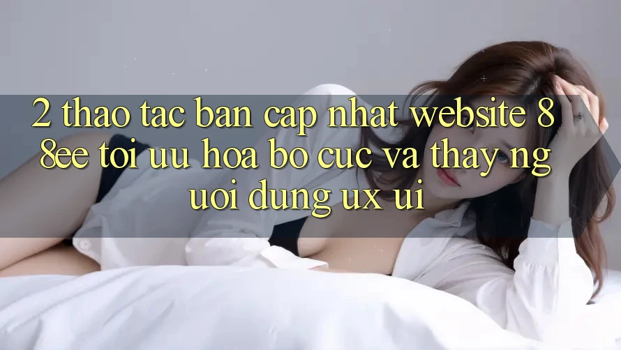 2. Thao tác Bản Cập Nhật Website 88ee: Tối Ưu Hóa Bố cục Và Thấy Người Dùng (UX/UI)