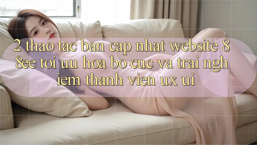2. Thao tác Bản Cập Nhật Website 88ee: Tối Ưu Hóa Bố cục Và Trải Nghiệm Thành viên (UX/UI)