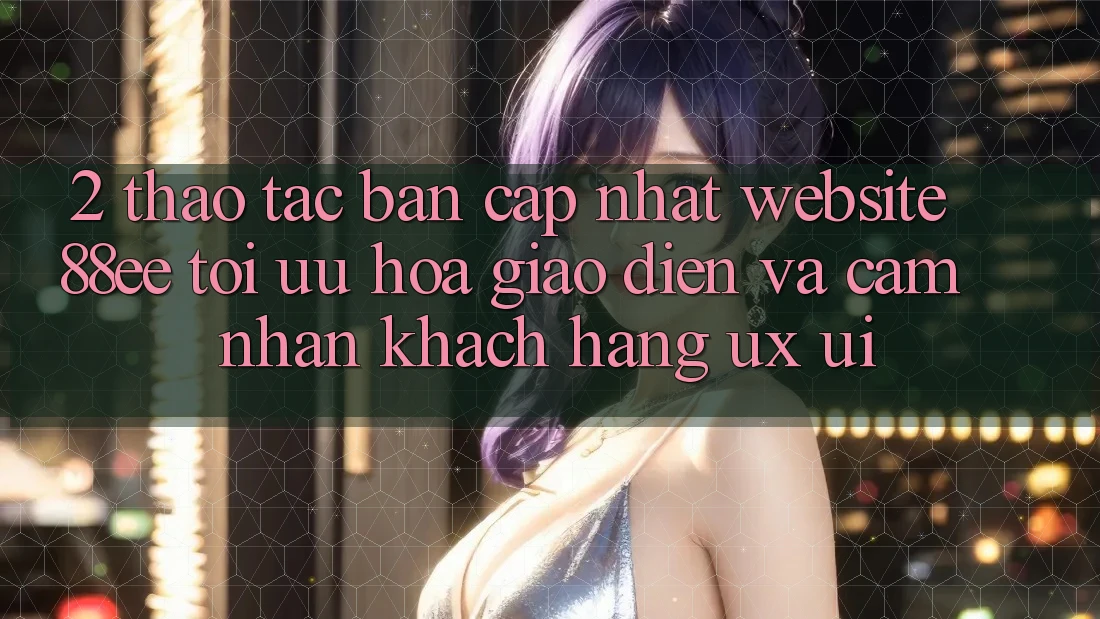2. Thao tác Bản Cập Nhật Website 88ee: Tối Ưu Hóa Giao Diện Và Cảm nhận Khách hàng (UX/UI)