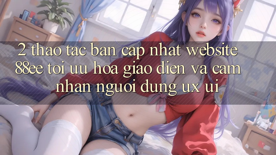 2. Thao tác Bản Cập Nhật Website 88ee: Tối Ưu Hóa Giao Diện Và Cảm nhận Người Dùng (UX/UI)