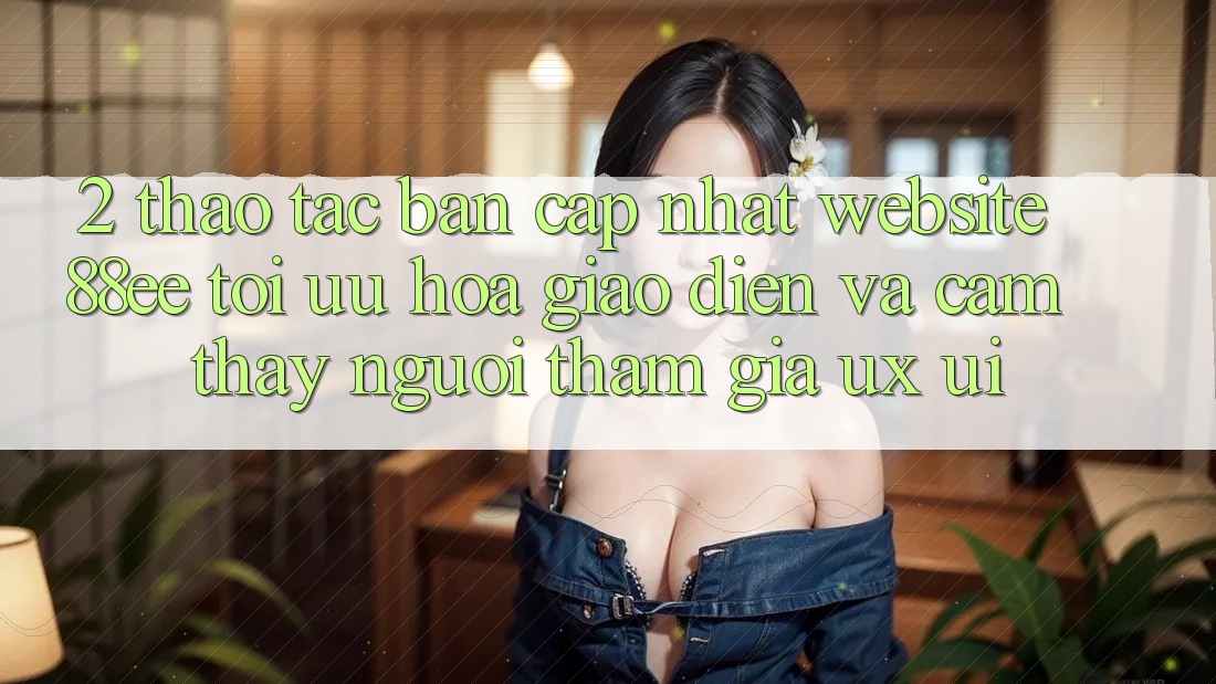 2. Thao tác Bản Cập Nhật Website 88ee: Tối Ưu Hóa Giao Diện Và Cảm thấy Người tham gia (UX/UI)