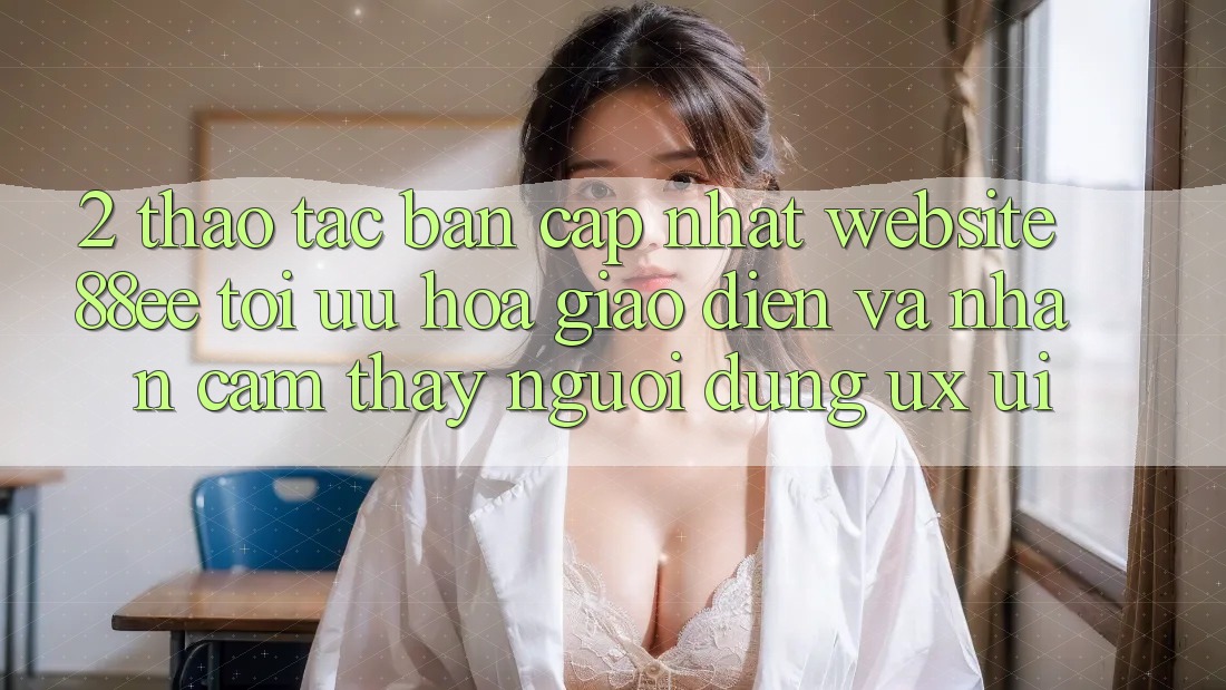 2. Thao tác Bản Cập Nhật Website 88ee: Tối Ưu Hóa Giao Diện Và Nhận cảm thấy Người Dùng (UX/UI)