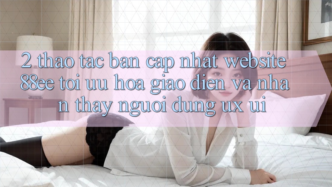 2. Thao tác Bản Cập Nhật Website 88ee: Tối Ưu Hóa Giao Diện Và Nhận thấy Người Dùng (UX/UI)