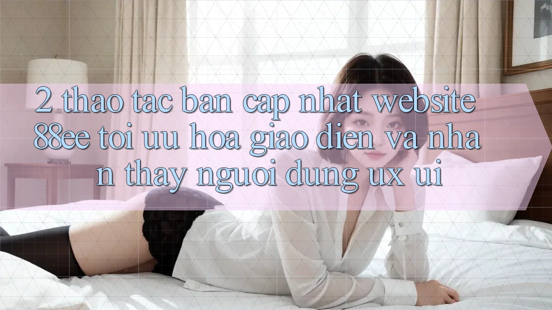 2. Thao tác Bản Cập Nhật Website 88ee: Tối Ưu Hóa Giao Diện Và Nhận thấy Người Dùng (UX/UI)