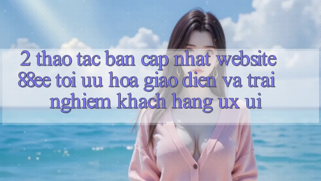 2. Thao tác Bản Cập Nhật Website 88ee: Tối Ưu Hóa Giao Diện Và Trải Nghiệm Khách hàng (UX/UI)