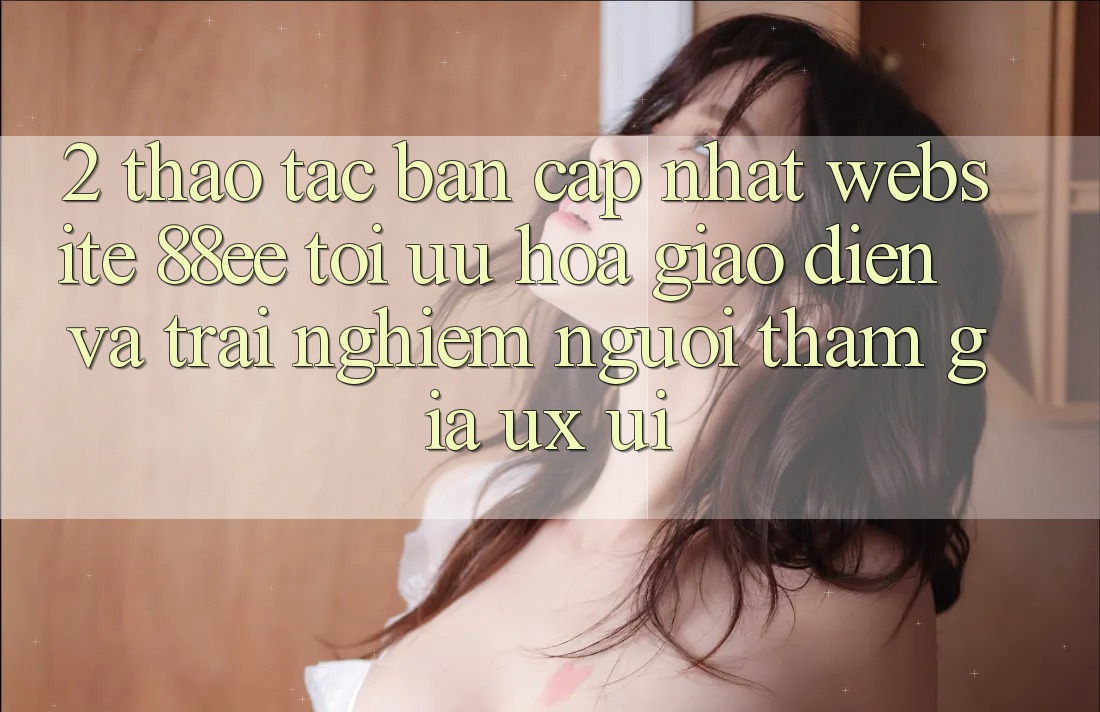 2. Thao tác Bản Cập Nhật Website 88ee: Tối Ưu Hóa Giao Diện Và Trải Nghiệm Người tham gia (UX/UI) 2. Thao tác Bản Cập Nhật Website 88ee: Tối Ưu Hóa Giao Diện Và Trải Nghiệm Người tham gia (UX/UI)