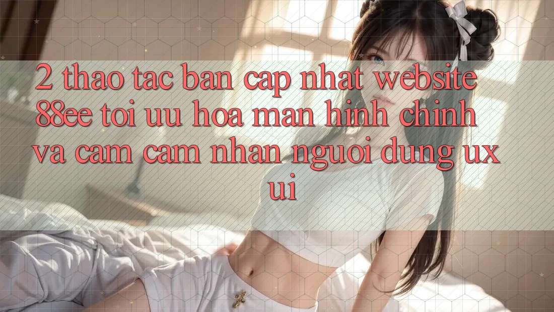 2. Thao tác Bản Cập Nhật Website 88ee: Tối Ưu Hóa Màn hình chính Và Cảm cảm nhận Người Dùng (UX/UI)