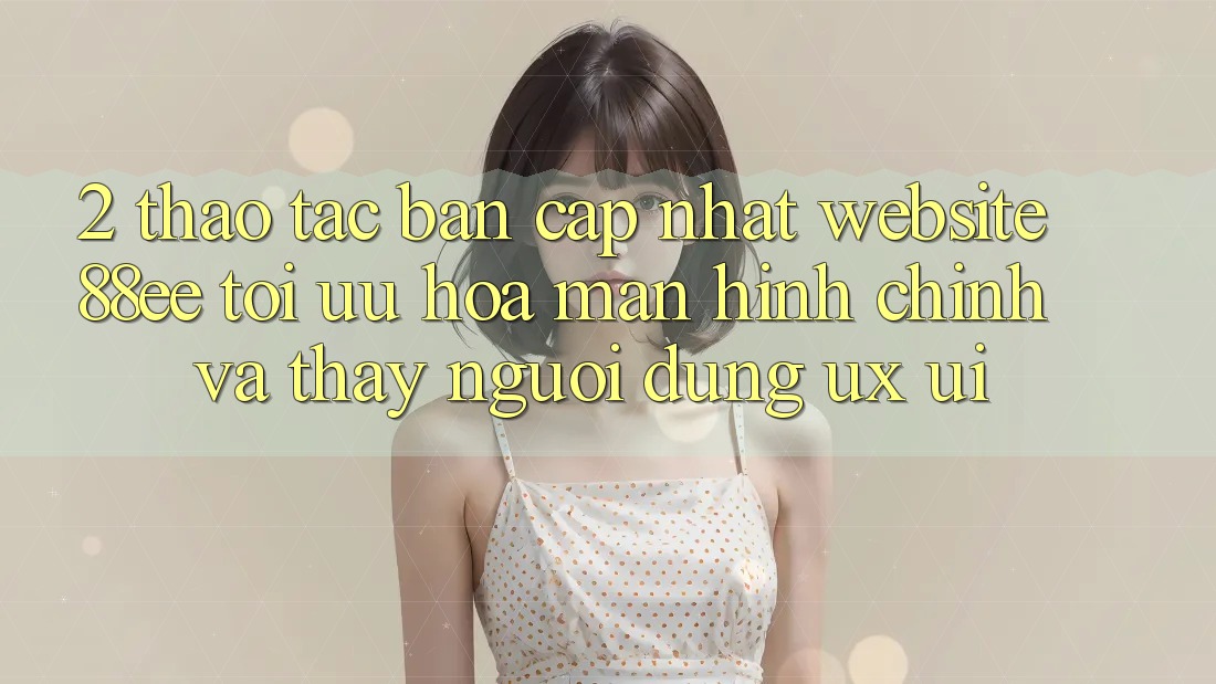 2. Thao tác Bản Cập Nhật Website 88ee: Tối Ưu Hóa Màn hình chính Và Thấy Người Dùng (UX/UI) 2. Thao tác Bản Cập Nhật Website 88ee: Tối Ưu Hóa Màn hình chính Và Thấy Người Dùng (UX/UI)