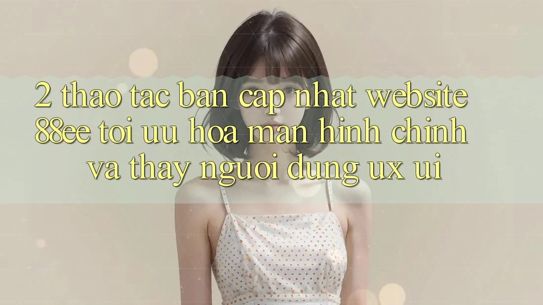 2. Thao tác Bản Cập Nhật Website 88ee: Tối Ưu Hóa Màn hình chính Và Thấy Người Dùng (UX/UI)