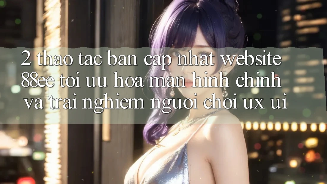 2. Thao tác Bản Cập Nhật Website 88ee: Tối Ưu Hóa Màn hình chính Và Trải Nghiệm Người chơi (UX/UI)