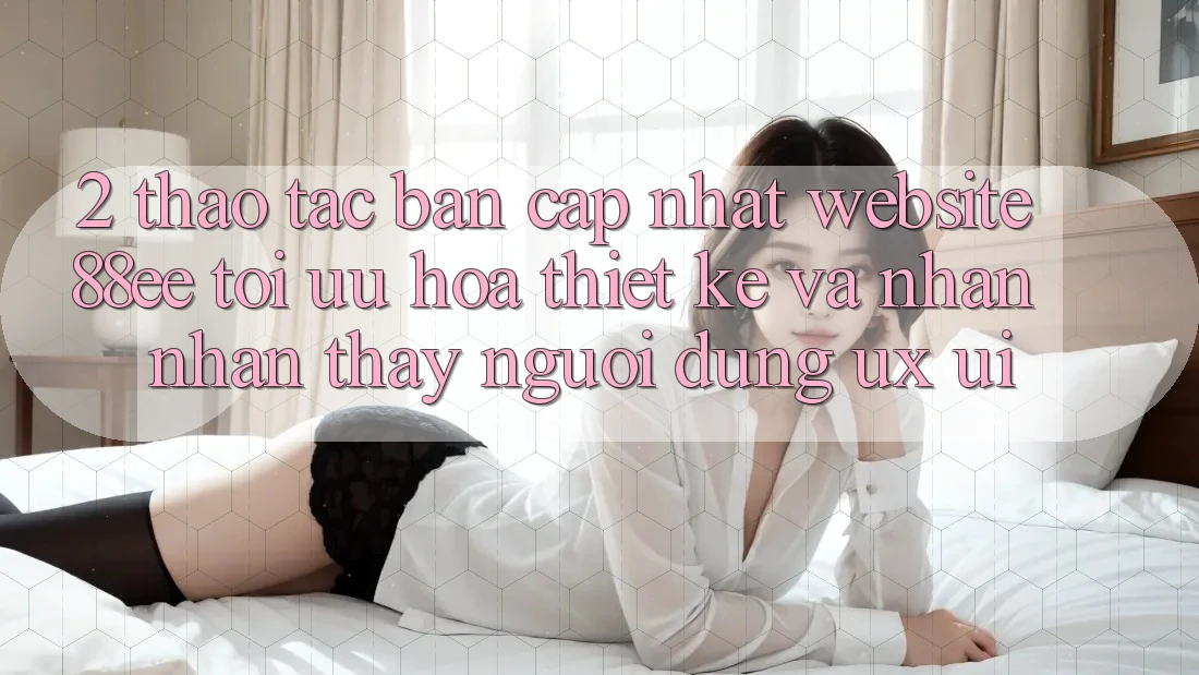 2. Thao tác Bản Cập Nhật Website 88ee: Tối Ưu Hóa Thiết kế Và Nhận nhận thấy Người Dùng (UX/UI)