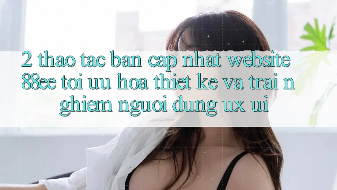 2. Thao tác Bản Cập Nhật Website 88ee: Tối Ưu Hóa Thiết kế Và Trải Nghiệm Người Dùng (UX/UI)