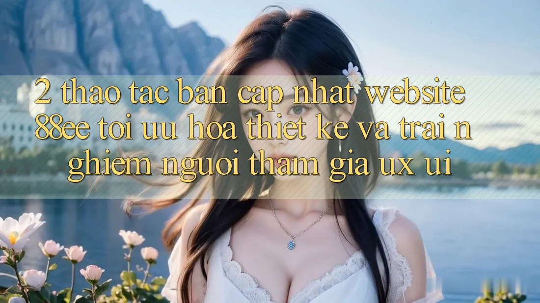 2. Thao tác Bản Cập Nhật Website 88ee: Tối Ưu Hóa Thiết kế Và Trải Nghiệm Người tham gia (UX/UI)