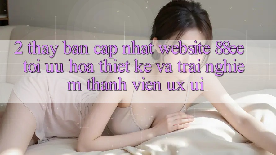 2. Thấy Bản Cập Nhật Website 88ee: Tối Ưu Hóa Thiết kế Và Trải Nghiệm Thành viên (UX/UI)