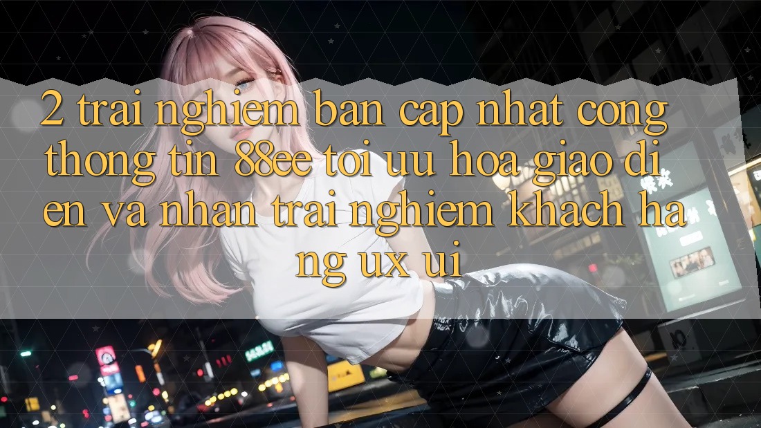 2. Trải nghiệm Bản Cập Nhật Cổng thông tin 88ee: Tối Ưu Hóa Giao Diện Và Nhận trải nghiệm Khách hàng (UX/UI) 2. Trải nghiệm Bản Cập Nhật Cổng thông tin 88ee: Tối Ưu Hóa Giao Diện Và Nhận trải nghiệm Khách hàng (UX/UI)