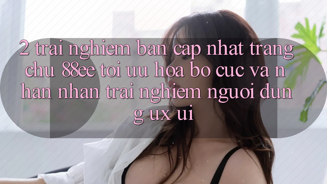 2. Trải nghiệm Bản Cập Nhật Trang chủ 88ee: Tối Ưu Hóa Bố cục Và Nhận nhận trải nghiệm Người Dùng (UX/UI)