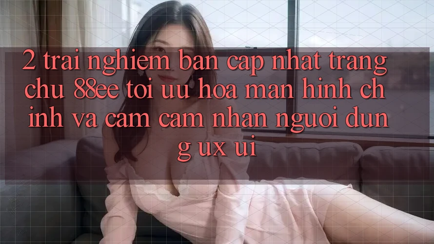 2. Trải nghiệm Bản Cập Nhật Trang chủ 88ee: Tối Ưu Hóa Màn hình chính Và Cảm cảm nhận Người Dùng (UX/UI)