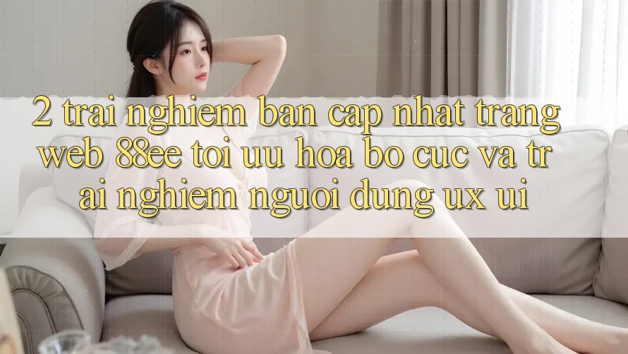 2. Trải nghiệm Bản Cập Nhật Trang web 88ee: Tối Ưu Hóa Bố cục Và Trải nghiệm Người Dùng (UX/UI)